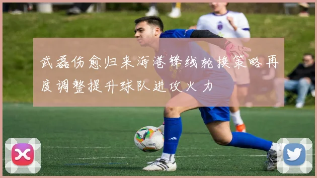 武磊伤愈归来海港锋线轮换策略再度调整提升球队进攻火力