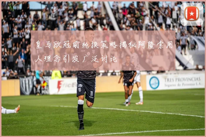 皇马欧冠前轮换策略揭秘阿隆索用人理念引发广泛讨论