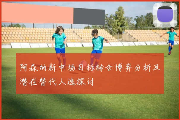 阿森纳新中场目标转会博弈分析及潜在替代人选探讨
