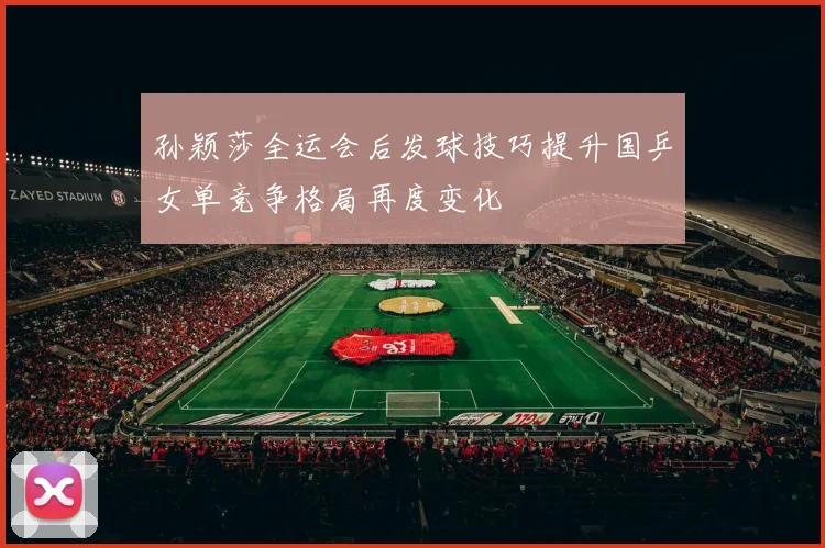 孙颖莎全运会后发球技巧提升国乒女单竞争格局再度变化
