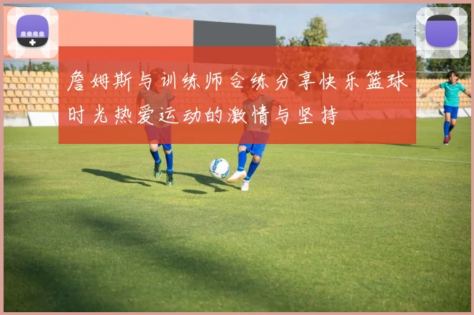 詹姆斯与训练师合练分享快乐篮球时光热爱运动的激情与坚持
